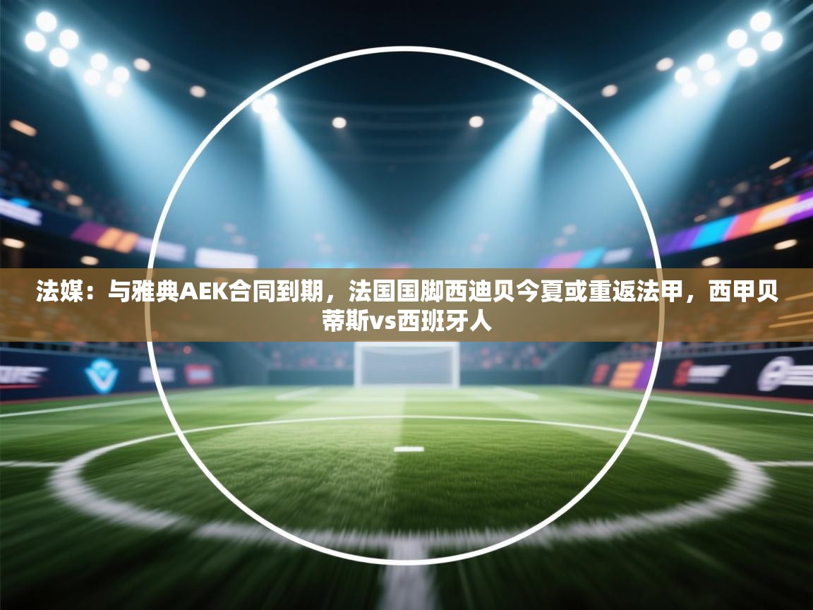 法媒:与雅典AEK合同到期,法国国脚西迪贝今夏或重返法甲,西甲贝蒂斯vs西班牙人 第1张