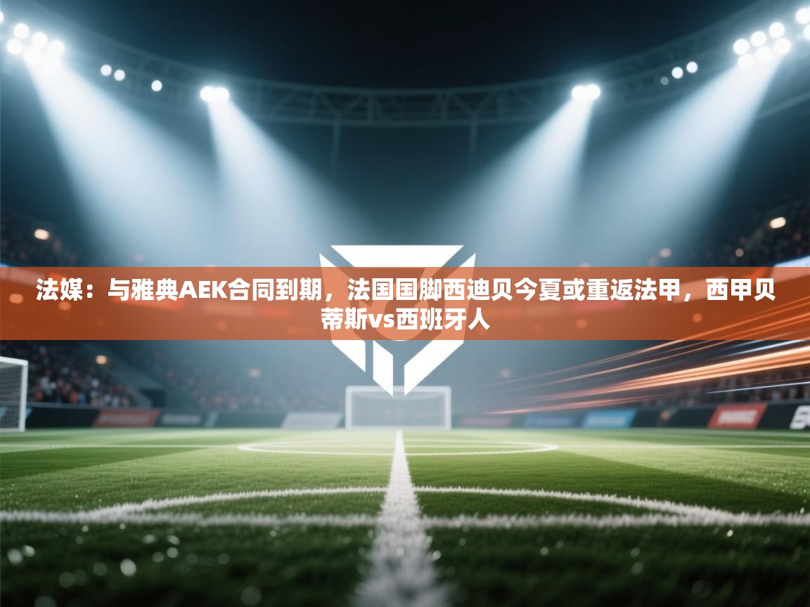 法媒:与雅典AEK合同到期,法国国脚西迪贝今夏或重返法甲,西甲贝蒂斯vs西班牙人 第2张