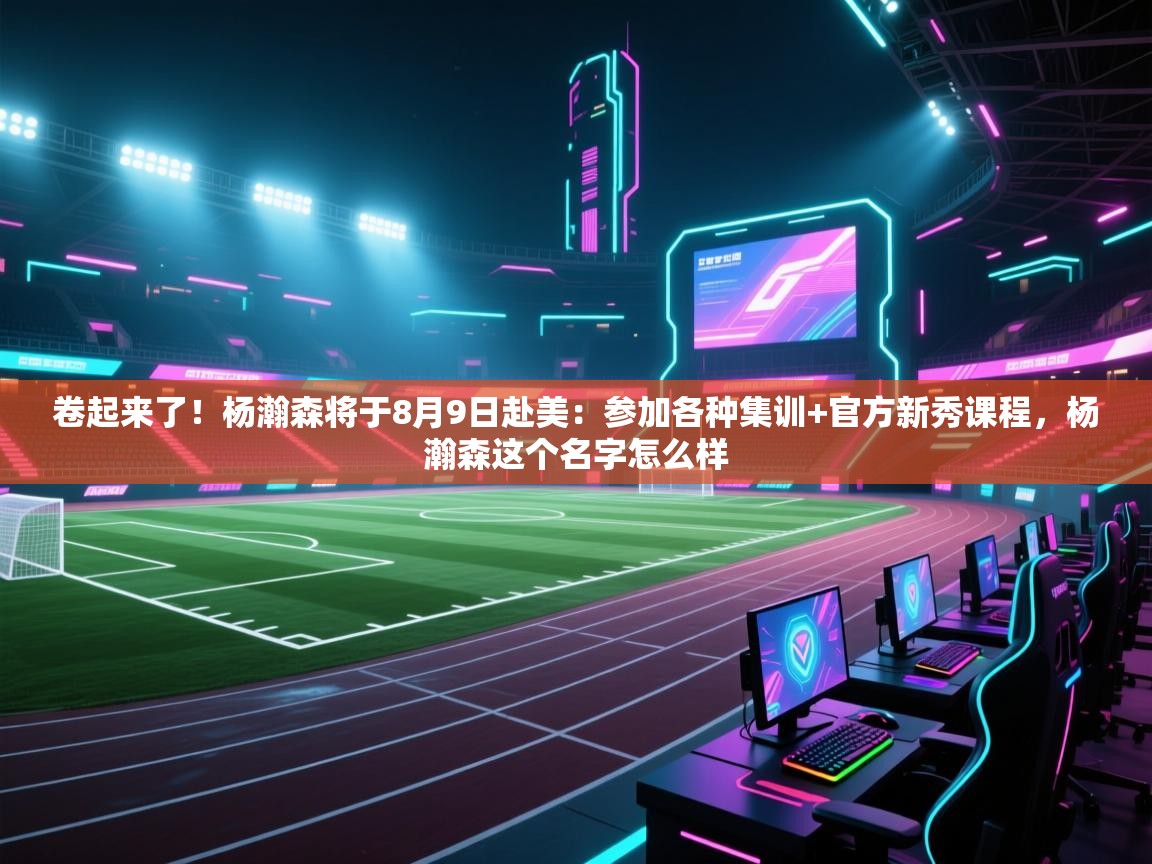 卷起来了！杨瀚森将于8月9日赴美：参加各种集训+官方新秀课程，杨瀚森这个名字怎么样