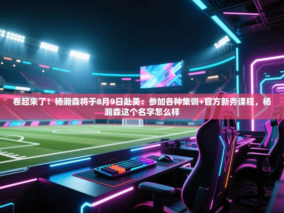 卷起来了!杨瀚森将于8月9日赴美:参加各种集训+官方新秀课程,杨瀚森这个名字怎么样 第2张